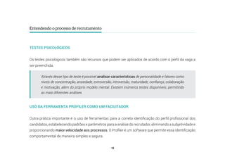 11
Entendendo o processo de recrutamento
TESTES PSICOLÓGICOS
Os testes psicológicos também são recursos que podem ser aplicados de acordo com o perfil da vaga a
ser preenchida.
USO DA FERRAMENTA PROFILER COMO UM FACILITADOR
Outra prática importante é o uso de ferramentas para a correta identificação do perfil profissional dos
candidatos, estabelecendo padrões e parâmetros para a análise do recrutador, eliminando a subjetividade e
proporcionando maior velocidade aos processos. O Profiler é um software que permite essa identificação
comportamental de maneira simples e segura.
Através desse tipo de teste é possível analisar características de personalidade e fatores como
níveis de concentração, ansiedade, extroversão, introversão, maturidade, confiança, colaboração
e motivação, além do próprio modelo mental. Existem inúmeros testes disponíveis, permitindo
as mais diferentes análises.
 