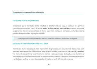 12
Entendendo o processo de recrutamento
ESTUDAR O PERFIL DO CANDIDATO
É essencial que o recrutador tenha estudado o detalhamento da vaga, o currículo e o perfil do
candidato para que seja capaz de extrair todas as informações necessárias durante a entrevista.
As perguntas devem ser escolhidas de forma a permitir avaliações completas, incluindo oratória,
coerência, objetividade e linguagem corporal.
ENTREVISTA COM O RESPONSÁVEL PELA VAGA
A entrevista é uma das etapas mais importantes do processo, por isso, deve ser estruturada, com
questões preestabelecidas, baseadas no detalhamento da vaga e também no currículo do candidato.
É o momento de confirmar o conhecimento técnico e as experiências declaradas, mas também de
perceber a postura profissional adotada, os comportamentos, valores e princípios pessoais, expectativas
e ambições, e verificar se estes fatores estão alinhados ao perfil definido pela empresa.
Essa preparação antecipada é fator decisivo para uma entrevista produtiva e abrangente.
 