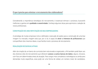 14
O que é preciso para otimizar o recrutamento dos colaboradores?
Considerando a importância estratégica do recrutamento, é essencial otimizar o processo, buscando
melhorias e ganhos em qualidade e assertividade. Conheça algumas dicas para aprimorar a seleção de
novos profissionais.
CONSTRUÇÃO DE UMA REPUTAÇÃO DE BOA EMPREGADORA
A estratégia de muitas empresas inclui a definição e execução de ações para a construção de uma boa
imagem no mercado, imagem esta que, por si só, é capaz de atrair o interesse de profissionais que
compartilham dos mesmos ideais, o que facilita muito o processo de recrutamento.
REALIZAÇÃO DE BUSCAS ATIVAS
Além da criação de um banco de currículos bem estruturado e organizado, o RH também pode fazer uso
dos diversos sites de recrutamento que oferecem acesso a outros bancos de dados, alguns, inclusive,
com foco em determinadas áreas de atuação. Para cargos mais complexos e estratégicos ou ainda para
demandas muito específicas, essa pode ser uma forma de coletar um número maior de candidatos,
 