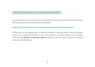 15
O que é preciso para otimizar o recrutamento dos colaboradores?
com o perfil esperado. Em outras palavras, é importante que o RH tenha uma atitude proativa, buscando
alternativas para localização de profissionais capacitados.
CRIAÇÃO DE FILTROS OBJETIVOS ANTES DE INICIAR AS ENTREVISTAS PRESENCIAIS
Os filtros são recursos bastante úteis no sentido de simplificar o processo seletivo. Promover contatos
prévios com o candidato por telefone ou até mesmo através de uma videoconferência é uma maneira
mais rápida de identificar os potenciais talentos e conduzir a próxima etapa do processo, envolvendo
apenas os pré-selecionados.
 
