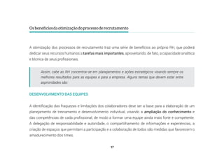 17
Osbenefíciosdaotimizaçãodoprocessoderecrutamento
A otimização dos processos de recrutamento traz uma série de benefícios ao próprio RH, que poderá
dedicar seus recursos humanos a tarefas mais importantes, aproveitando, de fato, a capacidade analítica
e técnica de seus profissionais.
Assim, cabe ao RH concentrar-se em planejamentos e ações estratégicos visando sempre os
melhores resultados para as equipes e para a empresa. Alguns temas que devem estar entre
asprioridades são:
DESENVOLVIMENTO DAS EQUIPES
A identificação das fraquezas e limitações dos colaboradores deve ser a base para a elaboração de um
planejamento de treinamento e desenvolvimento individual, visando a ampliação do conhecimento e
das competências de cada profissional, de modo a formar uma equipe ainda mais forte e competente.
A delegação de responsabilidade e autoridade, o compartilhamento de informações e experiências, a
criação de espaços que permitam a participação e a colaboração de todos são medidas que favorecem o
amadurecimento dos times.
 