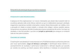 18
Osbenefíciosdaotimizaçãodoprocessoderecrutamento
PESQUISA DE CLIMA ORGANIZACIONAL
A pesquisa de clima organizacional é um recurso interessante, pois através dela é possível medir se
as políticas aplicadas estão sendo efetivas realmente, já que os colaboradores expressam satisfação,
engajamento, expectativas e também reclamações e anseios. Muitos fatores podem ser medidos, como
a percepção em relação ao próprio trabalho, a interação entre colegas e setores, questões salariais,
comportamento dos gestores, decisões tomadas pela empresa e perspectivas de carreira. Com base nos
resultados, é mais fácil perceber o que deve ser corrigido ou aprimorado para assegurar um ambiente
cada vez mais sadio e produtivo.
COACHING DE CARREIRA
O coaching tem sido adotado por muitas empresas com a finalidade de preparar profissionais potenciais
para novas oportunidades, cargos de liderança e promoções. A identificação desses talentos e o
acompanhamento de resultados e performance fundamentam a definição daqueles que passarão
por sessões de coaching, que devem propiciar vários benefícios e mudanças de comportamento
 