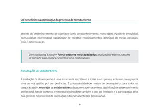 19
Osbenefíciosdaotimizaçãodoprocessoderecrutamento
através do desenvolvimento de aspectos como autoconhecimento, maturidade, equilíbrio emocional,
comunicação interpessoal, capacidade de construir relacionamentos, definição de metas pessoais,
foco e determinação.
AVALIAÇÃO DE DESEMPENHO
A avaliação de desempenho é uma ferramenta importante a todas as empresas, inclusive para garantir
uma correta gestão por competências. É preciso estabelecer metas de desempenho para todos os
cargos e, assim, encorajar os colaboradores a buscarem aprimoramento, qualificação e desenvolvimento
profissional. Nesse contexto, é necessário considerar também o uso do feedback e a participação ativa
dos gestores no processo de orientação e direcionamento dos profissionais.
Com o coaching, é possível formar gestores mais capacitados, atualizados e efetivos, capazes
de conduzir suas equipes e incentivar seus colaboradores.
 