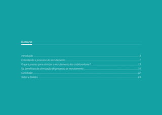 2
Sumário
Introdução ................................................................................................................................................................................. 3
Entendendo o processo de recrutamento.............................................................................................................................7
O que é preciso para otimizar o recrutamento dos colaboradores? ...............................................................................13
Os benefícios da otimização do processo de recrutamento ...........................................................................................16
Conclusão ................................................................................................................................................................................22
Sobre a Solides ........................................................................................................................................................................24
 