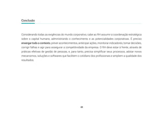 23
Conclusão
Considerando todas as exigências do mundo corporativo, cabe ao RH assumir a coordenação estratégica
sobre o capital humano, administrando o conhecimento e as potencialidades corporativas. É preciso
enxergar todo o contexto, prever acontecimentos, antecipar ações, monitorar indicadores, tomar decisões,
corrigir falhas e agir para assegurar a competitividade da empresa. O RH deve estar à frente, através de
práticas efetivas de gestão de pessoas, e, para tanto, precisa simplificar seus processos, adotar novos
mecanismos, soluções e softwares que facilitem o cotidiano dos profissionais e ampliem a qualidade dos
resultados.
 