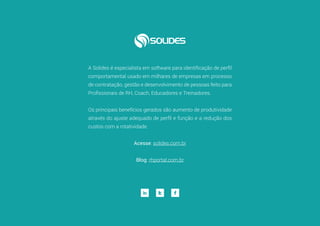 24
A Solides é especialista em software para identificação de perfil
comportamental usado em milhares de empresas em processo
de contratação, gestão e desenvolvimento de pessoas feito para
Profissionais de RH, Coach, Educadores e Treinadores.
Os principais benefícios gerados são aumento de produtividade
através do ajuste adequado de perfil e função e a redução dos
custos com a rotatividade.
Acesse: solides.com.br
Blog: rhportal.com.br
 