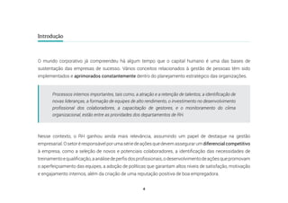 4
Introdução
O mundo corporativo já compreendeu há algum tempo que o capital humano é uma das bases de
sustentação das empresas de sucesso. Vários conceitos relacionados à gestão de pessoas têm sido
implementados e aprimorados constantemente dentro do planejamento estratégico das organizações.
Nesse contexto, o RH ganhou ainda mais relevância, assumindo um papel de destaque na gestão
empresarial.Osetoréresponsávelporumasériedeaçõesquedevemassegurarumdiferencialcompetitivo
à empresa, como a seleção de novos e potenciais colaboradores, a identificação das necessidades de
treinamentoequalificação,aanálisedeperfisdosprofissionais,odesenvolvimentodeaçõesquepromovam
o aperfeiçoamento das equipes, a adoção de políticas que garantam altos níveis de satisfação, motivação
e engajamento internos, além da criação de uma reputação positiva de boa empregadora.
Processos internos importantes, tais como, a atração e a retenção de talentos, a identificação de
novas lideranças, a formação de equipes de alto rendimento, o investimento no desenvolvimento
profissional dos colaboradores, a capacitação de gestores, e o monitoramento do clima
organizacional, estão entre as prioridades dos departamentos de RH.
 