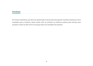 6
Introdução
de imensa importância, que deve ser padronizado e estruturado para garantir escolhas assertivas e bons
resultados para a empresa. Neste e-book você vai conhecer as melhores práticas para otimizar esse
processo e fazer do setor de RH uma peça-chave nos resultados da empresa.
 