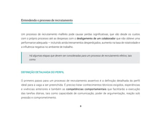 8
Entendendo o processo de recrutamento
Um processo de recrutamento malfeito pode causar perdas significativas, que vão desde os custos
com o próprio processo até as despesas com o desligamento de um colaborador que não obteve uma
performance adequada — incluindo ainda treinamentos desperdiçados, aumento na taxa de rotatividade e
a influência negativa no ambiente de trabalho.
Há algumas etapas que devem ser consideradas para um processo de recrutamento efetivo, tais
como:
DEFINIÇÃO DETALHADA DO PERFIL
O primeiro passo para um processo de recrutamento assertivo é a definição detalhada do perfil
ideal para a vaga a ser preenchida. É preciso listar conhecimentos técnicos exigidos, experiências
e vivências anteriores e também as competências comportamentais que facilitarão a execução
das tarefas diárias, tais como capacidade de comunicação, poder de argumentação, reação sob
pressão e comprometimento.
 
