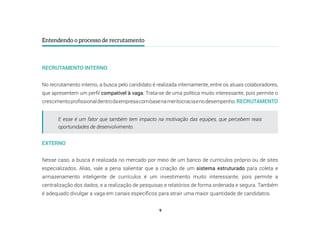 9
Entendendo o processo de recrutamento
RECRUTAMENTO INTERNO
No recrutamento interno, a busca pelo candidato é realizada internamente, entre os atuais colaboradores,
que apresentem um perfil compatível à vaga. Trata-se de uma política muito interessante, pois permite o
crescimentoprofissionaldentrodaempresacombasenameritocraciaenodesempenho.RECRUTAMENTO
EXTERNO
Nesse caso, a busca é realizada no mercado por meio de um banco de currículos próprio ou de sites
especializados. Aliás, vale a pena salientar que a criação de um sistema estruturado para coleta e
armazenamento inteligente de currículos é um investimento muito interessante, pois permite a
centralização dos dados, e a realização de pesquisas e relatórios de forma ordenada e segura. Também
é adequado divulgar a vaga em canais específicos para atrair uma maior quantidade de candidatos.
E esse é um fator que também tem impacto na motivação das equipes, que percebem reais
oportunidades de desenvolvimento.
 
