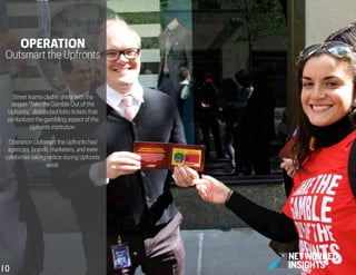 Street teams clad in shirts with the
slogan “Take the Gamble Out of the
Upfronts,” distributed lotto tickets that
symbolized the gambling aspect of the
Upfronts institution.
Operation Outsmart the Upfronts had
agencies, brands, marketers, and even
celebrities taking notice during Upfronts
week.
OPERATION
Outsmart the Upfronts
10	

 