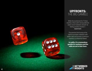 4	

UPFRONTS:
THE BIG GAMBLE
While the excitement for TV fans
reaches a fever pitch during Upfronts
week, brand marketers should be
feeling another emotion—
resentment.
The premise that buying at the
Upfront provides marketers with
better rates and access to premium
inventory is inherently flawed.
In reality, it’s a tremendous
gamble for marketers and the
odds are not in their favor.
 