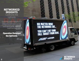 NETWORKED
INSIGHTS
Confronts the
Upfronts
To prove that power of real-time social
insights and to take a stand for brand
marketers forced to participate in the
yearly Upfront gamble, Networked
Insights launched
Operation Outsmart
the Upfronts.
8	

 