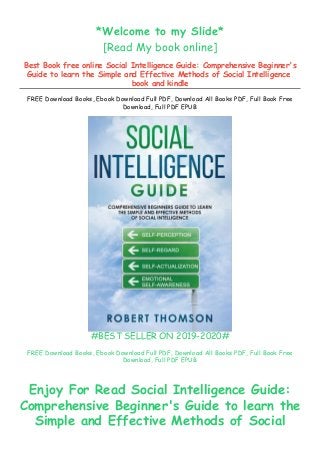 *Welcome to my Slide*
[Read My book online]
Best Book free online Social Intelligence Guide: Comprehensive Beginner's
Guide to learn the Simple and Effective Methods of Social Intelligence
book and kindle
FREE Download Books, Ebook Download Full PDF, Download All Books PDF, Full Book Free
Download, Full PDF EPUB
#BEST SELLER ON 2019-2020#
FREE Download Books, Ebook Download Full PDF, Download All Books PDF, Full Book Free
Download, Full PDF EPUB
Enjoy For Read Social Intelligence Guide:
Comprehensive Beginner's Guide to learn the
Simple and Effective Methods of Social
 