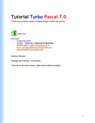 1 
Tutorial Turbo Pascal 7.0 
Terdiri dari Sembilan Modul, lengkap dengan contoh dan latihan. 
salim_file 
Informasi : 
- Created by Salim. 
- Sumber : indoprog : Indonesia Programmer. 
- Kritik & saran : salim_file@yahoo.co.id 
- http://groups.yahoo.co./group/salim-org 
- www.freewebs.com/salim_web 
Selamat Belajar. 
Semoga Bermanfaat, Terimaksih. 
Tutorial ini bersifat Gratis, tidak boleh dikomersialkan. 
 