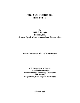 Fuel Cell Handbook
(Fifth Edition)
By
EG&G Services
Parsons, Inc.
Science Applications International Corporation
Under Contract No. DE-AM26-99FT40575
U.S. Department of Energy
Office of Fossil Energy
National Energy Technology Laboratory
P.O. Box 880
Morgantown, West Virginia 26507-0880
October 2000
 