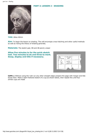 part two - shading
PART 2: LESSON 2 - SHADING
TIME: Allow 40min
Aim: To begin the lesson on shading. This will encompas cross-hatching and other useful methods
as well as noting the theory of shading generally.
Materials: The sketch pad, HB and 4B pencil, eraser
Allow five minutes to for the quick sketch
test. Two minutes to do and three to mark.
Swap, display and title if necessary.
CUPS a) Without using the ruler (or any other straight edge) prepare the page with margin and title
boxes then: Make a light freehand sketch of a cup as shown below, then repeat this until four
similar cups are made
http://www.geocities.com/~jlhagan/K9-14/part_two_shading.htm (1 von 5) [08.12.2002 12:41:59]
 