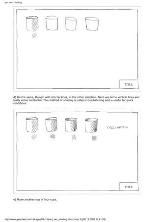part two - shading
d) Do the same, though with shorter lines, in the other direction. Next use some vertical lines and
lastly some horizontal. This method of shading is called cross-hatching and is useful for quick
renditions.
e) Make another row of four cups.
http://www.geocities.com/~jlhagan/K9-14/part_two_shading.htm (3 von 5) [08.12.2002 12:41:59]
 