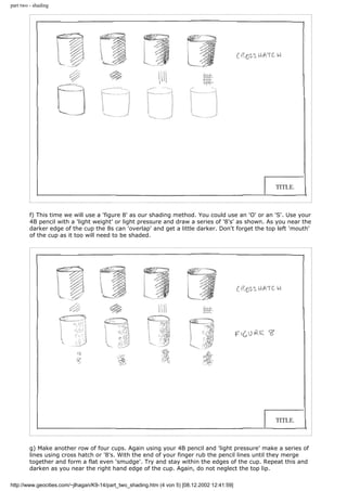part two - shading
f) This time we will use a 'figure 8' as our shading method. You could use an 'O' or an 'S'. Use your
4B pencil with a 'light weight' or light pressure and draw a series of '8's' as shown. As you near the
darker edge of the cup the 8s can 'overlap' and get a little darker. Don't forget the top left 'mouth'
of the cup as it too will need to be shaded.
g) Make another row of four cups. Again using your 4B pencil and 'light pressure' make a series of
lines using cross hatch or '8's. With the end of your finger rub the pencil lines until they merge
together and form a flat even 'smudge'. Try and stay within the edges of the cup. Repeat this and
darken as you near the right hand edge of the cup. Again, do not neglect the top lip.
http://www.geocities.com/~jlhagan/K9-14/part_two_shading.htm (4 von 5) [08.12.2002 12:41:59]
 