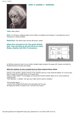 part two - shadows
PART 2: LESSON 2 - SHADING
TIME: Allow 40min
Aim: To introduce reflected light and its effect on shadows and shading. To develop the use of
shading for a textural effect.
Materials: The sketch pad, HB and 4B pencil, eraser
Allow five minutes to for the quick sketch
test. Two minutes to do and three to mark.
Swap, display and title if necessary.
a) Without using the ruler (or any other straight edge) prepare the page with margin and add the
freehand boxes as shown previously.
While the students are thus occupied hand out these prepared theory sheets.
---------------------------------------------------------
Sitting in the garden I asked a person if the shadow cast by a tree would be lighter on a sunny day,
than it would, at a similar time, on a cloudy day.
'Does it really matter?' he shrugged, as he poured himself another glass of my most expensive
imported red.
'That depends.' I replied, 'one day you might want to paint a shadow.'
'The grisaille legacy' .......
'I met a man of black and white who had sadly lost his way.
Wringing his hands, he said to me, "but all I see is grey".'
http://www.geocities.com/~jlhagan/K9-14/part_two2_shadows.htm (1 von 5) [08.12.2002 12:42:13]
 