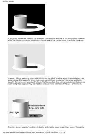 part two - shadows
If a cup was placed in a spotlight the shadow it cast would be as black as the surrounding darkenss
while the shading on the cup should move from a grey at the 'turning point' to a similar blackness.
However, if there was some other light in the room the 'black' shadow would look out of place - as
shown above. The reason for this is that in our normal life we mostly don't live under spotlights.
Usually, there are many sources of 'reflected' light around us. In a room or outside our shadows are
rarely completely black as they are modified by the 'general lightness' of the day - or the room.
Therefore a more 'realistic' rendition of shading and shadow would be as shown above. This can be
http://www.geocities.com/~jlhagan/K9-14/part_two2_shadows.htm (2 von 5) [08.12.2002 12:42:13]
 