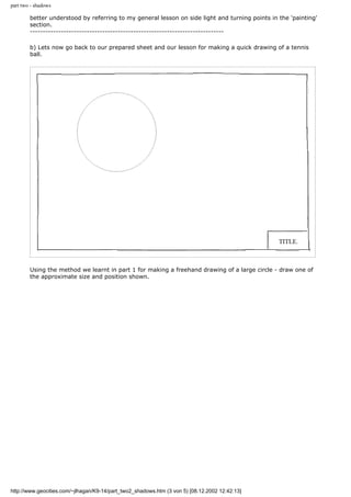 part two - shadows
better understood by referring to my general lesson on side light and turning points in the 'painting'
section.
---------------------------------------------------------------------------
b) Lets now go back to our prepared sheet and our lesson for making a quick drawing of a tennis
ball.
Using the method we learnt in part 1 for making a freehand drawing of a large circle - draw one of
the approximate size and position shown.
http://www.geocities.com/~jlhagan/K9-14/part_two2_shadows.htm (3 von 5) [08.12.2002 12:42:13]
 