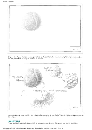 part two - shadows
Employ the figure 8 and smudging method to shade the ball ( medium to light weight pressure) ...
but leave the two 'S' shaped 'tracks' as shown.
Increasing the pressure with your 4B pencil show some of the 'fluffy' hair at the turning point and at
the edges.
HOMEWORK
Find a golf ball, baseball, basket ball or one other and draw it along side the tennis ball. It is
http://www.geocities.com/~jlhagan/K9-14/part_two2_shadows.htm (4 von 5) [08.12.2002 12:42:13]
 