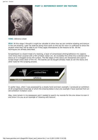 part two - texture
PART 2: REFERENCE SHEET ON TEXTURE
TIME: reference sheet
Aim: At this stage I thought it might be valuable to show how we can combine shading and texture
in the one drawing. Later we shall be doing more work on this but for now it is sufficient to show the
student what they will be able to do if they apply themselves to the lessons so far. All the
techniques are already described.
Scraperboard is a board made of a backing, a layer of compressed whiting/adhesive mix (approx
1mm thick) then covered with a film of black indian ink. An incredibly fine white line is etched with a
stylus as it is dragged across the surface. The flat edges of the stylus are sharpened and used to
scrape larger areas clean of the ink. The boards can be bought already made as can the stylus and
other tools for the scraping process.
In earlier days, when I was possessed by a steady hand and keen eyesight, I produced an exhibition
of 28 scraperboard drawings of which the drawing below is but one example I have scanned from an
old exhibition invitation cover.
Alas, none remain in my possession and I needed to search my records for the one shown to scan it
and show it to you as an example of 'drawing with texture'.
http://www.geocities.com/~jlhagan/K9-14/part_two2_texture.htm (1 von 3) [08.12.2002 12:42:28]
 