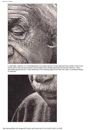 part two - texture
I used little 'cyphers' or curves(below)for the wollen texture of the pullover(very similar to the furry
tennis ball in the previous lesson) and straight lines (single hatching) for the skin texture. There
was little opportunity for 'cross hatching in this drawing apart from the hair when a confused tangle
is required.
http://www.geocities.com/~jlhagan/K9-14/part_two2_texture.htm (2 von 3) [08.12.2002 12:42:28]
 