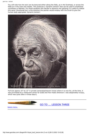 part two - texture
You will note how the skin can be textured either along the folds, as in the forehead, or across the
folds as in the nose and cheeks. This produces a 'dynamic tension' that can be used to emphasise
roundness or flatness. For those students who decide to advance into painting it is useful to realize
this same 'directional line' is the direction the painter would employ with the brush to give the
human body appropiate 'dynamic tension'.
Full size approx 10" by 12" in private ownership(heaven knows where it is now for, at the time, it
was purchased by a restaurant owner for $300 and free meals whenever I was desperately hungry,
which was quite often in those days!)
GO TO ... LESSON THREE
lesson menu
http://www.geocities.com/~jlhagan/K9-14/part_two2_texture.htm (3 von 3) [08.12.2002 12:42:28]
 