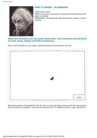 part two - space
PART 2: LESSON - 3D DRAWING
TIME: Allow 40min
Aim:To introduce a the basis of three dimensional drawing and
apply to drawing.
Materials; The sketch pad, HB and 4B pencil, eraser, a ruler if
need be.
Allow five minutes to for the quick sketch test. Two minutes to do and three
to mark. Swap, display and title if necessary.
Draw a little butterfly on your page in approximately the same position as mine.
But where exactly is the butterfly? How far from us, how high above the ground? We have no idea
until we 'place' our butterfly. To do that we shall put her in a (reference) box or cage. See below ...
http://www.geocities.com/~jlhagan/K9-14/part_two_space.htm (1 von 3) [08.12.2002 12:42:34]
 