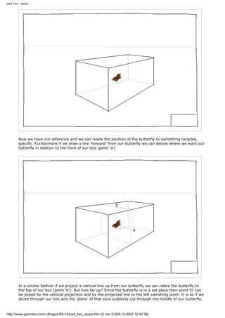 part two - space
Now we have our reference and we can relate the position of the butterfly to something tangible,
specific. Furthermore if we draw a line 'forward' from our butterfly we can decide where we want our
butterfly in relation to the front of our box (point 'a')
In a similar fashion if we project a vertical line up from our butterfly we can relate the butterfly to
the top of our box (point 'b'). But how far up? Since the butterfly is in a set place then point 'b' can
be joined by the vertical projection and by the projected line to the left vanishing point. It is as if we
sliced through our box and the 'plane' of that slice suddenly cut through the middle of our butterfly.
http://www.geocities.com/~jlhagan/K9-14/part_two_space.htm (2 von 3) [08.12.2002 12:42:34]
 