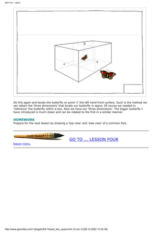part two - space
Do this again and locate the butterfly on point 'c' the left hand front surface. Such is the method we
can obtain the 'three dimensions' that locate our butterfly in space. Of course we needed to
'reference' the butterfly within a box. Now we have our 'three dimensions'. The bigger butterfly I
have introduced is much closer and can be related to the first in a similar manner.
HOMEWORK
Prepare for the next lesson by drawing a 'top view' and 'side view' of a common fork.
GO TO ... LESSON FOUR
lesson menu
http://www.geocities.com/~jlhagan/K9-14/part_two_space.htm (3 von 3) [08.12.2002 12:42:34]
 