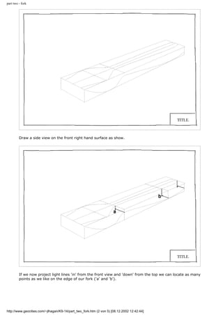 part two - fork
Draw a side view on the front right hand surface as show.
If we now project light lines 'in' from the front view and 'down' from the top we can locate as many
points as we like on the edge of our fork ('a' and 'b').
http://www.geocities.com/~jlhagan/K9-14/part_two_fork.htm (2 von 5) [08.12.2002 12:42:44]
 