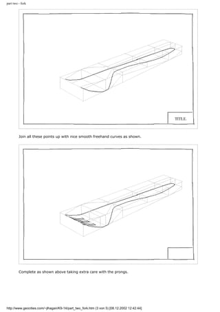 part two - fork
Join all these points up with nice smooth freehand curves as shown.
Complete as shown above taking extra care with the prongs.
http://www.geocities.com/~jlhagan/K9-14/part_two_fork.htm (3 von 5) [08.12.2002 12:42:44]
 