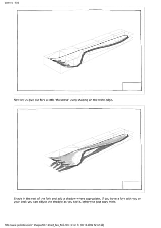 part two - fork
Now let us give our fork a little 'thickness' using shading on the front edge.
Shade in the rest of the fork and add a shadow where appropiate. If you have a fork with you on
your desk you can adjust the shadow as you see it, otherwise just copy mine.
http://www.geocities.com/~jlhagan/K9-14/part_two_fork.htm (4 von 5) [08.12.2002 12:42:44]
 