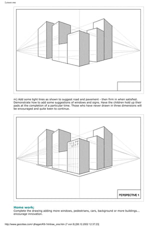 Lesson one
m) Add some light lines as shown to suggest road and pavement - then firm in when satisfied.
Demonstrate how to add some suggestions of windows and signs. Have the children hold up their
pads at the completion of a particular time. Those who have never drawn in three dimensions will
be encouraged and quite keen to continue.
Home work;
Complete the drawing adding more windows, pedestrians, cars, background or more buildings...
encourage innovation.
http://www.geocities.com/~jlhagan/K9-14/draw_one.htm (7 von 8) [08.12.2002 12:37:23]
 