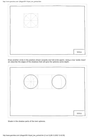 http://www.geocities.com/~jlhagan/K9-14/part_two_portrait.htm
Draw another circle in the position shown (exactly one full circle apart). Using a nice 'sickle moon'
arc describe the edges of the shadows that will give the spheres some depth.
Shade in the shadow parts of the twin spheres.
http://www.geocities.com/~jlhagan/K9-14/part_two_portrait.htm (2 von 5) [08.12.2002 12:42:55]
 