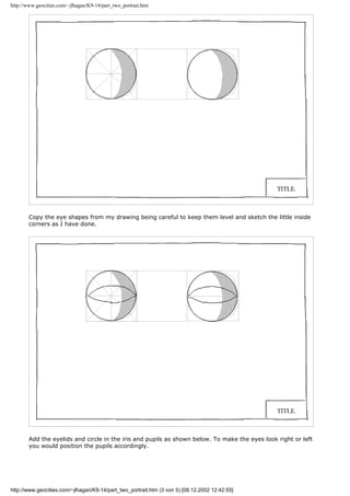 http://www.geocities.com/~jlhagan/K9-14/part_two_portrait.htm
Copy the eye shapes from my drawing being careful to keep them level and sketch the little inside
corners as I have done.
Add the eyelids and circle in the iris and pupils as shown below. To make the eyes look right or left
you would position the pupils accordingly.
http://www.geocities.com/~jlhagan/K9-14/part_two_portrait.htm (3 von 5) [08.12.2002 12:42:55]
 