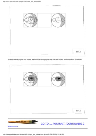 http://www.geocities.com/~jlhagan/K9-14/part_two_portrait.htm
Shade in the pupils and irises. Remember the pupils are actually holes and therefore shadows.
GO TO ... PORTRAIT (CONTINUED) 2
lesson menu
http://www.geocities.com/~jlhagan/K9-14/part_two_portrait.htm (4 von 5) [08.12.2002 12:42:55]
 