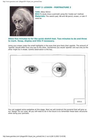 http://www.geocities.com/~jlhagan/K9-14/part_two_portrait2.htm
PART 2: LESSON - PORTRAITURE 2
TIME: Allow 40min
Aim:To study draw a portratit using the 'inside-out' method.
Materials: The sketch pad, HB and 4B pencil, eraser, a ruler if
need be.
Allow five minutes to for the quick sketch test. Two minutes to do and three
to mark. Swap, display and title if necessary.
Using your eraser make the small highlights in the eyes that give them their sparkle. The amount of
'sparkle' should differ from one eye to the other. Sometimes you would 'sparkle' one eye only as the
other might be in shade. Careful observation is the key.
You can suggest some eyelashes at this stage. Next we will construct the pyramid that will give us
our 'design' for our nose. All you will need to do in the future is to remember these basic structures
when doing your portraits.
http://www.geocities.com/~jlhagan/K9-14/part_two_portrait2.htm (1 von 4) [08.12.2002 12:43:09]
 