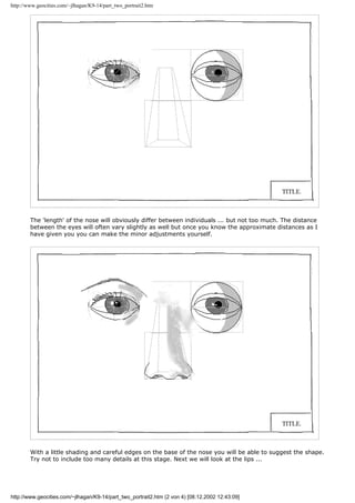 http://www.geocities.com/~jlhagan/K9-14/part_two_portrait2.htm
The 'length' of the nose will obviously differ between individuals ... but not too much. The distance
between the eyes will often vary slightly as well but once you know the approximate distances as I
have given you you can make the minor adjustments yourself.
With a little shading and careful edges on the base of the nose you will be able to suggest the shape.
Try not to include too many details at this stage. Next we will look at the lips ...
http://www.geocities.com/~jlhagan/K9-14/part_two_portrait2.htm (2 von 4) [08.12.2002 12:43:09]
 