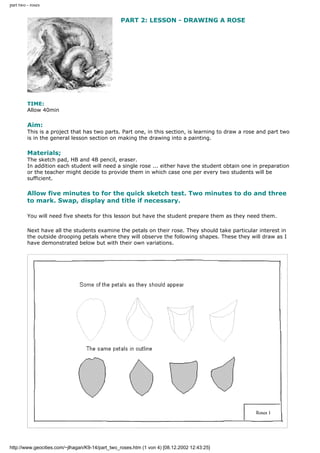 part two - roses
PART 2: LESSON - DRAWING A ROSE
TIME:
Allow 40min
Aim:
This is a project that has two parts. Part one, in this section, is learning to draw a rose and part two
is in the general lesson section on making the drawing into a painting.
Materials;
The sketch pad, HB and 4B pencil, eraser.
In addition each student will need a single rose ... either have the student obtain one in preparation
or the teacher might decide to provide them in which case one per every two students will be
sufficient.
Allow five minutes to for the quick sketch test. Two minutes to do and three
to mark. Swap, display and title if necessary.
You will need five sheets for this lesson but have the student prepare them as they need them.
Next have all the students examine the petals on their rose. They should take particular interest in
the outside drooping petals where they will observe the following shapes. These they will draw as I
have demonstrated below but with their own variations.
http://www.geocities.com/~jlhagan/K9-14/part_two_roses.htm (1 von 4) [08.12.2002 12:43:25]
 