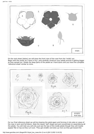 part two - roses
On the next sheet (below) we will draw the front view of the rose from the 'inside' out.
Begin with the center as I have in Fig 1 and carefully construct your petals around it getting bigger
as they spread out. Shade the deep parts of the petals as I have done until you have the complete
'reference sheet' similar to mine.
For our final reference sheet we will be drawing the petal again and forming it into side on views of
the rose in semi and full bloom. Note the classic 'bell' shape and just concentrate on assemblying all
the petals. You will note you will only just see the tips of the inside petals though they will mostly
appear flat on top as they curl over. They get smaller and stick up more as they get toward the
http://www.geocities.com/~jlhagan/K9-14/part_two_roses.htm (3 von 4) [08.12.2002 12:43:25]
 