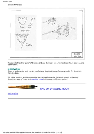 part two - roses
center of the rose.
Please note the other 'parts' of the rose and add them as I have. Complete as shown above ... and
add the title.
HOMEWORK
Observe and practice until you are comfortable drawing the rose from any angle. Try drawing it
from the back!
For those students wishing to see how such a drawing can be converted into an oil painting
depicting a vase of roses go to painting roses in the advanced lesson section.
END OF DRAWING BOOK
back to start
http://www.geocities.com/~jlhagan/K9-14/part_two_roses.htm (4 von 4) [08.12.2002 12:43:25]
 