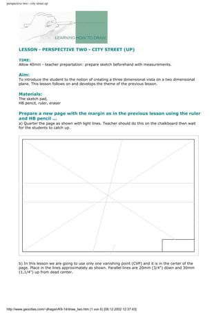 perspective two - city street up
LESSON - PERSPECTIVE TWO - CITY STREET (UP)
TIME:
Allow 40min - teacher prepartation: prepare sketch beforehand with measurements.
Aim:
To introduce the student to the notion of creating a three dimensional vista on a two dimensional
plane. This lesson follows on and develops the theme of the previous lesson.
Materials:
The sketch pad,
HB pencil, ruler, eraser
Prepare a new page with the margin as in the previous lesson using the ruler
and HB pencil ...
a) Quarter the page as shown with light lines. Teacher should do this on the chalkboard then wait
for the students to catch up.
b) In this lesson we are going to use only one vanishing point (CVP) and it is in the certer of the
page. Place in the lines approximately as shown. Parallel lines are 20mm (3/4") down and 30mm
(1,1/4") up from dead center.
http://www.geocities.com/~jlhagan/K9-14/draw_two.htm (1 von 6) [08.12.2002 12:37:43]
 