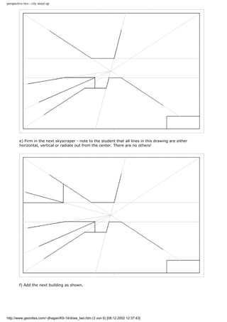 perspective two - city street up
e) Firm in the next skyscraper - note to the student that all lines in this drawing are either
horizontal, vertical or radiate out from the center. There are no others!
f) Add the next building as shown.
http://www.geocities.com/~jlhagan/K9-14/draw_two.htm (3 von 6) [08.12.2002 12:37:43]
 