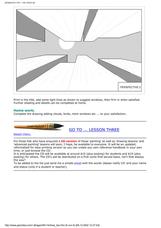 perspective two - city street up
Print in the title, add some light lines as shown to suggest windows, then firm in when satisfied.
Further shading and details can be completed at home.
Home work;
Complete the drawing adding clouds, birds, more windows etc ... to your satisfaction.
GO TO ... LESSON THREE
lesson menu
For those folk who have enquired a CD version of these 'painting' as well as 'drawing lessons' and
'advanced painting' lessons will soon, I hope, be available to everyone. It will be an updated,
reformatted for easy printing version so you can create you own reference handbook in your own
time, or just browse the CD.
It is anticipated the CD will be available at around $15 (plus posting) for students and $19 (plus
posting) for others. The CD's will be distributed on a first come first served basis. Isn't that always
the way?
To be added to the list just send me a simple email with the words 'please notify CD' and your name
and status (only if a student or teacher).
http://www.geocities.com/~jlhagan/K9-14/draw_two.htm (6 von 6) [08.12.2002 12:37:43]
 