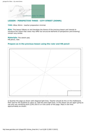 perspective three - city street down
LESSON - PERSPECTIVE THREE - CITY STREET (DOWN)
TIME: Allow 40min - teacher preparation minimal.
Aim: This lesson follows on and develops the theme of the previous lesson and intends to
introduce the notion that views may differ but structural elements of perspective (and drawing)
remain very similar.
Materials: The sketch pad,
HB pencil, ruler.
Prepare as in the previous lesson using the ruler and HB pencil
a) Quarter the page as shown with diagonal light lines. Teacher should do this on the chalkboard,
then wait for the students to catch up. Add the extra light lines. In this lesson we are again going to
use only one vanishing point (CVP) and it is in the certer of the page. Place in the lines
approximately as shown.
http://www.geocities.com/~jlhagan/K9-14/draw_three.htm (1 von 6) [08.12.2002 12:38:01]
 