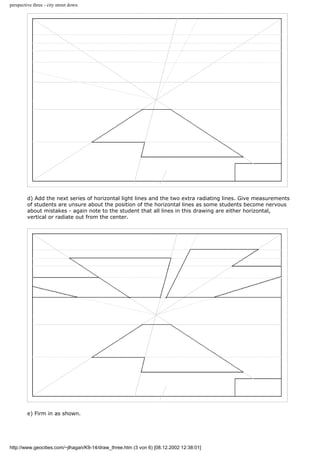 perspective three - city street down
d) Add the next series of horizontal light lines and the two extra radiating lines. Give measurements
of students are unsure about the position of the horizontal lines as some students become nervous
about mistakes - again note to the student that all lines in this drawing are either horizontal,
vertical or radiate out from the center.
e) Firm in as shown.
http://www.geocities.com/~jlhagan/K9-14/draw_three.htm (3 von 6) [08.12.2002 12:38:01]
 